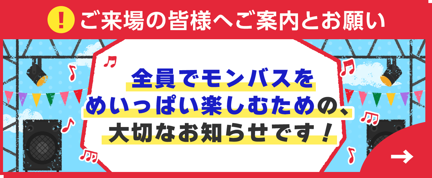 ご来場の皆様へご案内とお願い 全員でモンバスをめいっぱい楽しむための、大切なお知らせです！
