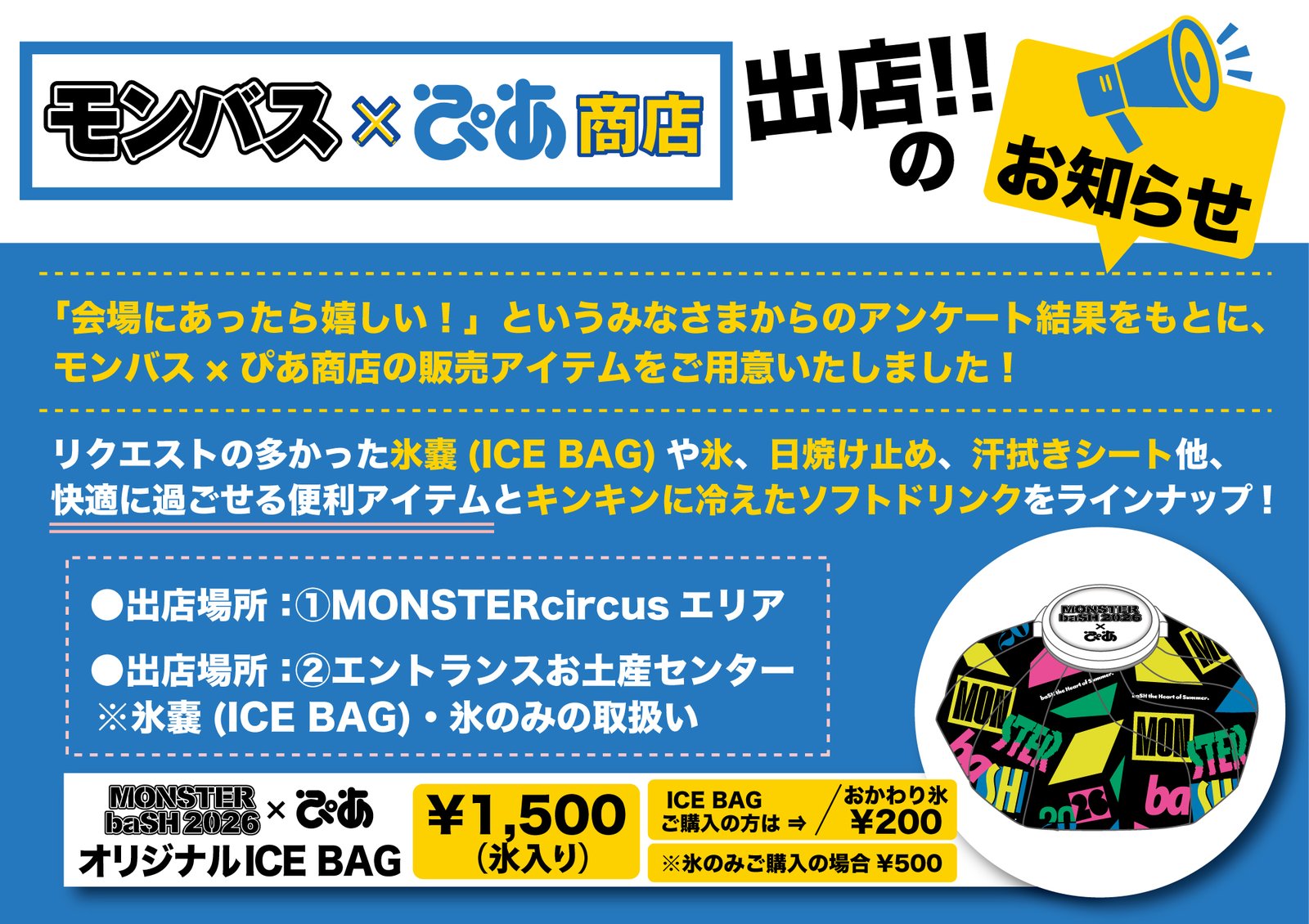 モンバス×ぴあ商店 出店!!のお知らせ。「会場にあったら嬉しい!」というみなさまからのアンケート結果をもとに、モンバス×ぴあ商店の販売アイテムをご用意いたしました! リクエストの多かった氷嚢(ICE BAG)や氷、日焼け止め、汗拭きシート他、快適に過ごせる便利アイテムとキンキンに冷えたソフトドリンクをラインナップ! 出店場所:①MONSTERcircusエリア ②エントランスお土産センター ※氷嚢(ICE BAG)・氷のみの取扱い。MONSTER baSH 2026×ぴあ オリジナルICE BAG 1,500円(氷入り)、ICE BAGご購入の方はおかわり氷200円、※氷のみご購入の場合500円。